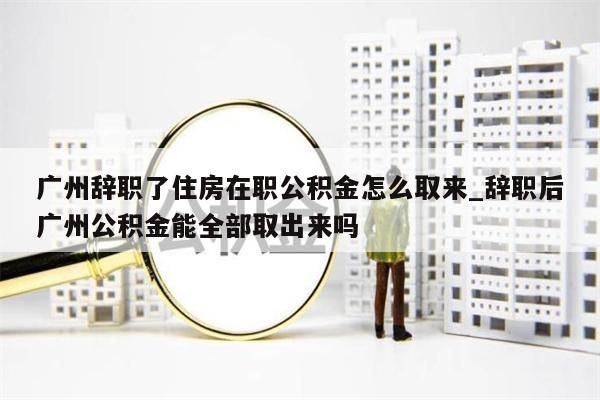 广州辞职了住房在职公积金怎么取来_辞职后广州公积金能全部取出来吗