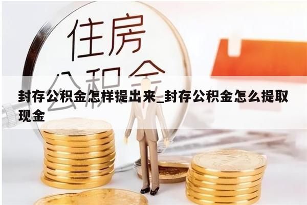 封存公积金怎样提出来_封存公积金怎么提取现金